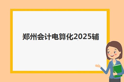 郑州会计电算化2025辅导班哪个好？2025年最新机构排名、选择技巧与课程对比
