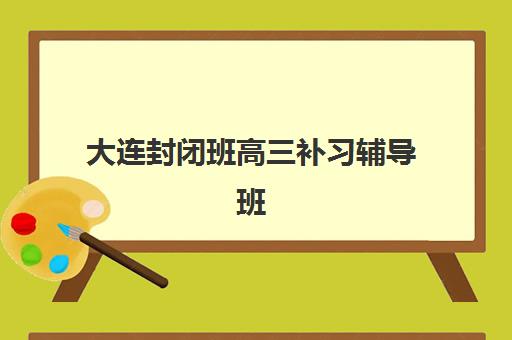 大连封闭班高三补习辅导班有哪些学校可以报？2025年最新学费对比与择校指南