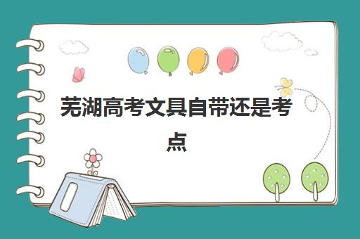 芜湖高考文具自带还是考点统一发？2025年最新文具清单与考场规则全解析