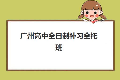 广州高中全日制补习全托班培训机构哪个更好一点？2025年最新权威排名、各校特色解析与科学择校全指南
