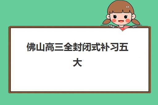 佛山高三全封闭式补习五大机构服务能力如何分析？2025年最新排名解析、各校特色对比与科学择校全指南