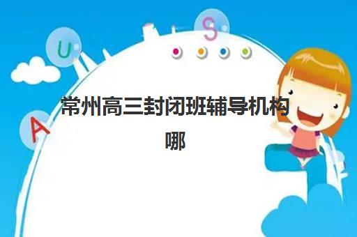常州高三封闭班辅导机构哪家强一点？2025年最新十大权威排名、择校指南与避坑全攻略