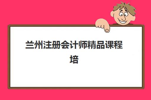 兰州注册会计师精品课程培训机构如何选？2025年最新师资排名、课程特色与择校指南全解析