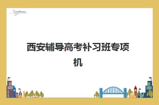 西安辅导高考补习班专项机构竞争力排行如何查询？2025年最新实力榜单、择校指南与避坑全攻略
