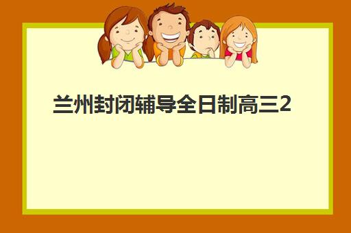 兰州封闭辅导全日制高三2025培训机构前十名如何科学选择？最新排名解读、择校策略与成功案例深度解析