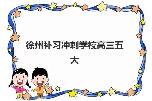 徐州补习冲刺学校高三五大特色机构如何选？2025年多维评估、排名对比与择校全攻略