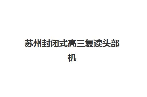 苏州封闭式高三复读头部机构年度白皮书如何科学使用？2025年最新权威数据、TOP机构对比与择校指南全解析