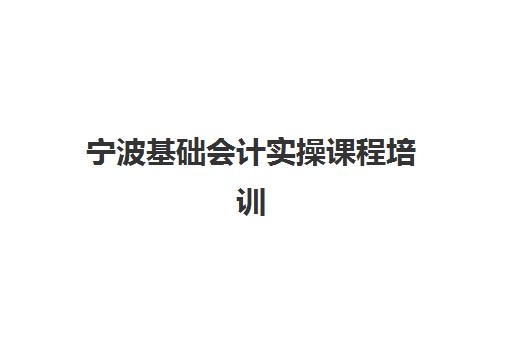 宁波基础会计实操课程培训学校排名前十，零基础学员如何选择适合的培训机构
