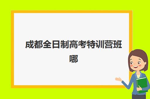 成都全日制高考特训营班哪个机构好一点啊？2023年最新权威排名、科学择校策略与成功案例全解析