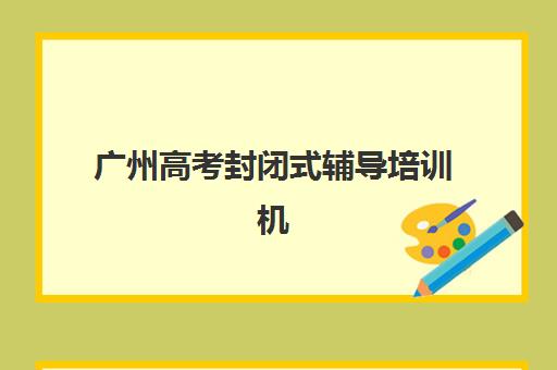 广州高考封闭式辅导培训机构哪个好费用多少？2025年精选机构与择校全攻略