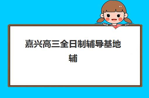 嘉兴高三全日制辅导基地辅导班哪个比较好一点？2025年十大靠谱机构深度解析、择校指南与成功案例全攻略