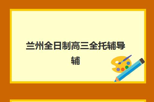兰州全日制高三全托辅导辅导机构有哪些地方？2025年最新地址分布图、TOP机构排名与科学择校全指南