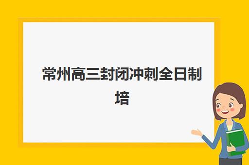 常州高三封闭冲刺全日制培训班如何选择？2025年费用明细与择校指南