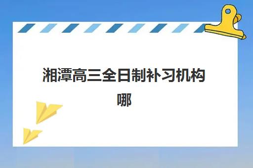 湘潭高三全日制补习机构哪家好？2025年五大培训机构综合对比与择校指南