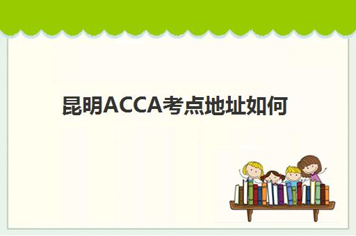 昆明ACCA考点地址如何查询？2025年最新考点分布与报考全指南