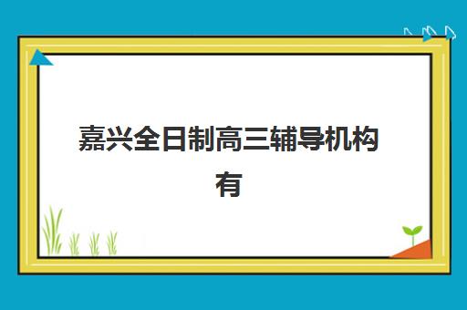 嘉兴全日制高三辅导机构有哪些学校好？2025年排名前十机构综合评测与择校指南