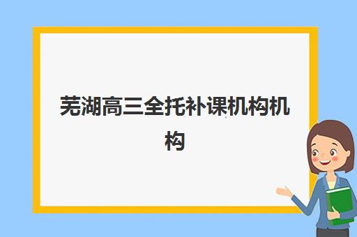 芜湖高三全托补课机构机构用户满意度如何？2025年最新口碑榜单、选择指南与避坑全攻略