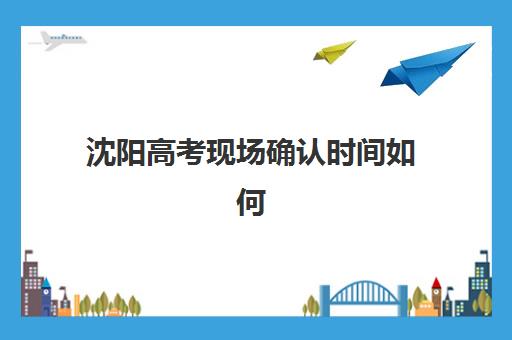 沈阳高考现场确认时间如何安排？2026年报名确认全流程详解与备考指南