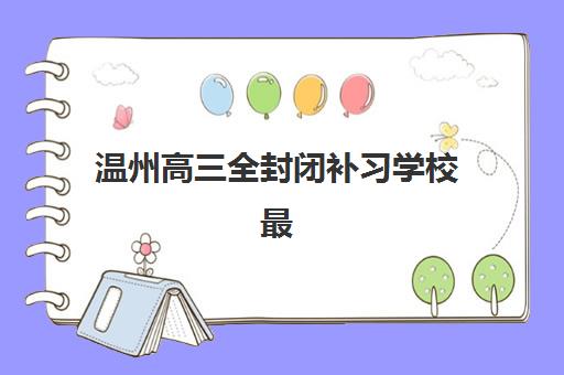 温州高三全封闭补习学校最好辅导学校有哪些？2025年最新权威排名与择校全攻略