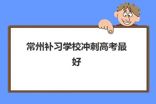 常州补习学校冲刺高考最好辅导学校是哪个？2025年最新权威十大排名、机构特色深度解析与科学择校全指南