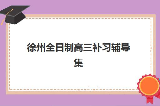 徐州全日制高三补习辅导集中训练营有哪些机构？2025年十大权威机构全解析与择校指南