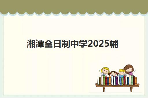 湘潭全日制中学2025辅导班哪个好？最新权威排名深度解析、各校特色对比与科学择校全指南