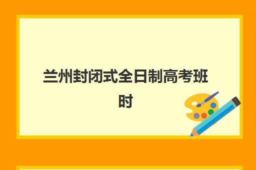 兰州封闭式全日制高考班时间2025年考试时间如何安排？最新官方时间表与备考规划指南
