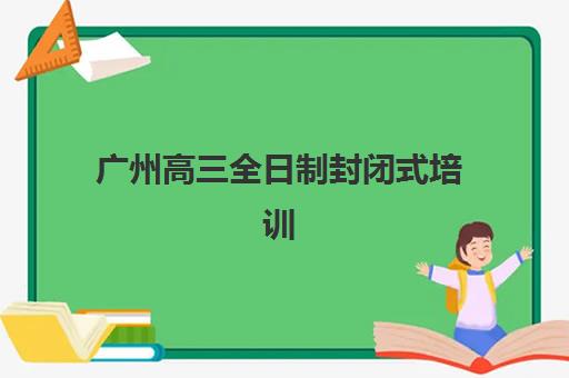 广州高三全日制封闭式培训机构哪个好？2025年最新排名、费用对比与择校指南全解析