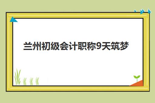 兰州初级会计职称9天筑梦课程最好辅导学校是哪个？2025年五大机构教学特色与选择指南