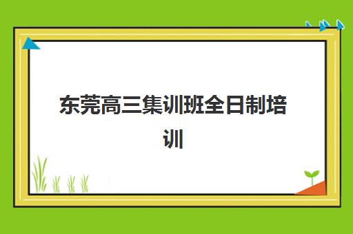 东莞高三集训班全日制培训机构哪家好一点？2025年十大机构实力排名、课程特色与择校全攻略