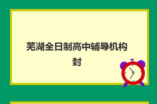 芜湖全日制高中辅导机构封闭学校有哪些选择？2025年最新学校名单与择校指南