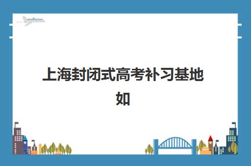 上海封闭式高考补习基地如何选？2025年最新地址清单与择校全攻略
