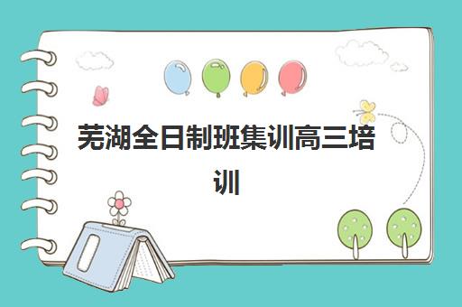 芜湖全日制班集训高三培训学校如何选？2025年最新排名榜单与择校指南
