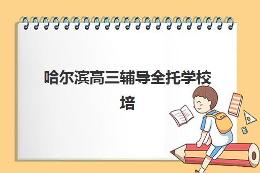 哈尔滨高三辅导全托学校培训机构寄宿基地有哪些？2025年最新权威榜单、费用详情与科学择校全攻略