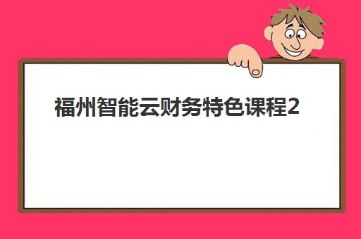 福州智能云财务特色课程2025报名时间表格如何规划？最新官方日程、报名步骤与择校指南全解析