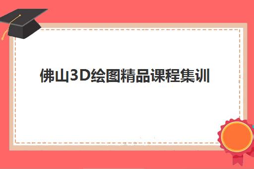 佛山3D绘图精品课程集训营排名前十有哪些？2025年最新权威榜单、课程特色与择校全指南