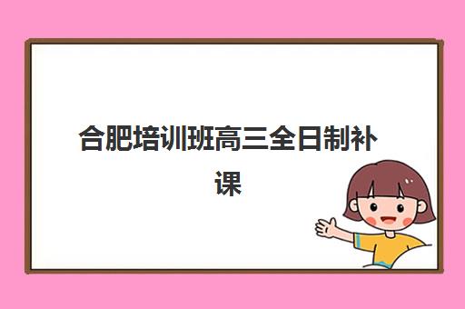 合肥培训班高三全日制补课2025年报名时间表如何规划？最新时间节点、报名流程与择校指南全解析
