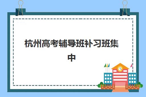 杭州高考辅导班补习班集中训练营有哪些地方可选？2025年最新机构分布地图与择校全指南
