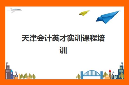 天津会计英才实训课程培训学校排名一览表最新如何查询？2023年权威数据、评估标准与择校攻略全解析