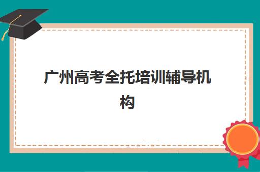 广州高考全托培训辅导机构哪家强一点？2025年最新TOP10排名、择校指南与性价比全解析