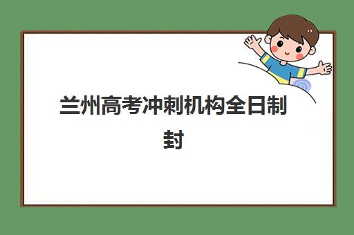 兰州高考冲刺机构全日制封闭式集训营有哪些地方可选？2023年最新校区分布、选择指南与实地考察全攻略