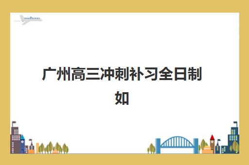 广州高三冲刺补习全日制如何选？2025年机构对比与最容易考取的大学排名指南