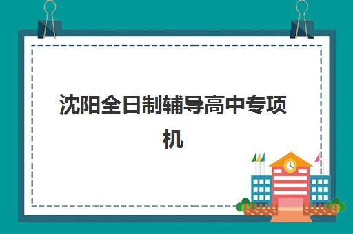 沈阳全日制辅导高中专项机构竞争力如何排行，2025年五大顶尖机构综合评测与择校全指南