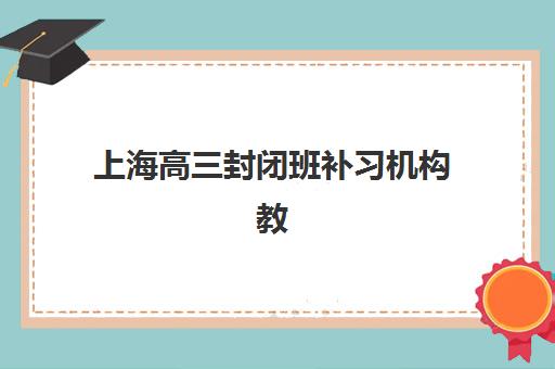 上海高三封闭班补习机构教学创新力三强如何选？2025年最新教学模式对比与择校指南
