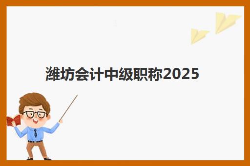 潍坊会计中级职称2025年时间公布：报名流程详解、考试日程安排及备考策略全指南