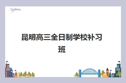 昆明高三全日制学校补习班培训机构哪家好一点？2025年最新排名与科学择校全指南