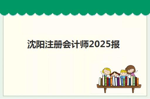 沈阳注册会计师2025报考指南：报名时间、费用流程与面授课程推荐