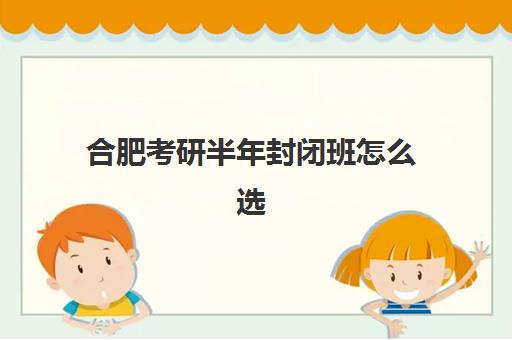 合肥考研半年封闭班怎么选？2025最新机构排名与避坑指南