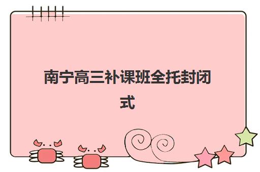 南宁高三补课班全托封闭式集训营有哪些地方，2025年十大机构全解析与择校指南