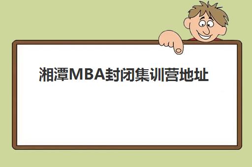 湘潭MBA封闭集训营地址在哪：2025年高端课程场地详情与择校指南